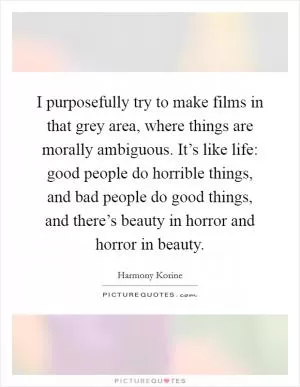 I purposefully try to make films in that grey area, where things are morally ambiguous. It’s like life: good people do horrible things, and bad people do good things, and there’s beauty in horror and horror in beauty Picture Quote #1