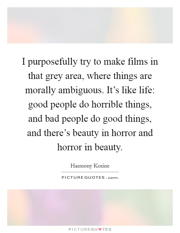 I purposefully try to make films in that grey area, where things are morally ambiguous. It's like life: good people do horrible things, and bad people do good things, and there's beauty in horror and horror in beauty. Picture Quote #1