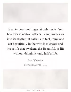 Beauty does not linger; it only visits. Yet beauty’s visitation affects us and invites us into its rhythm; it calls us to feel, think and act beautifully in the world: to create and live a life that awakens the Beautiful. A life without delight is only half a life Picture Quote #1