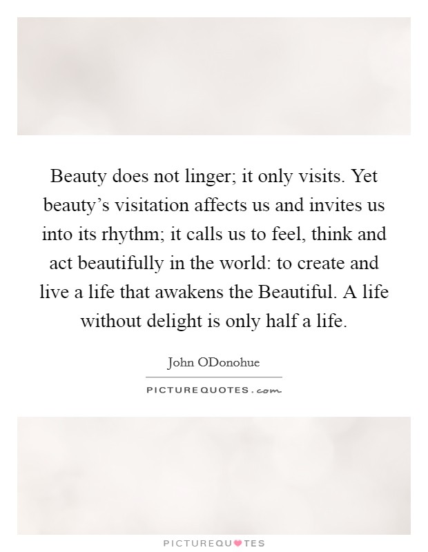 Beauty does not linger; it only visits. Yet beauty's visitation affects us and invites us into its rhythm; it calls us to feel, think and act beautifully in the world: to create and live a life that awakens the Beautiful. A life without delight is only half a life. Picture Quote #1