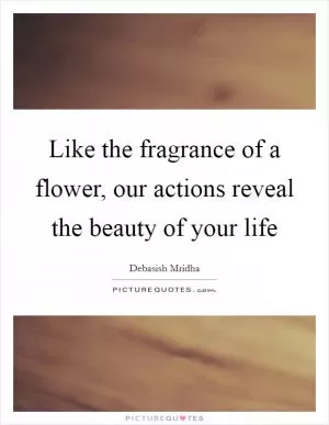 Like the fragrance of a flower, our actions reveal the beauty of your life Picture Quote #1
