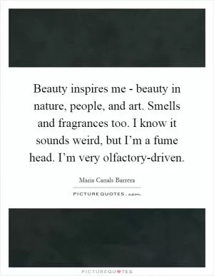 Beauty inspires me - beauty in nature, people, and art. Smells and fragrances too. I know it sounds weird, but I’m a fume head. I’m very olfactory-driven Picture Quote #1