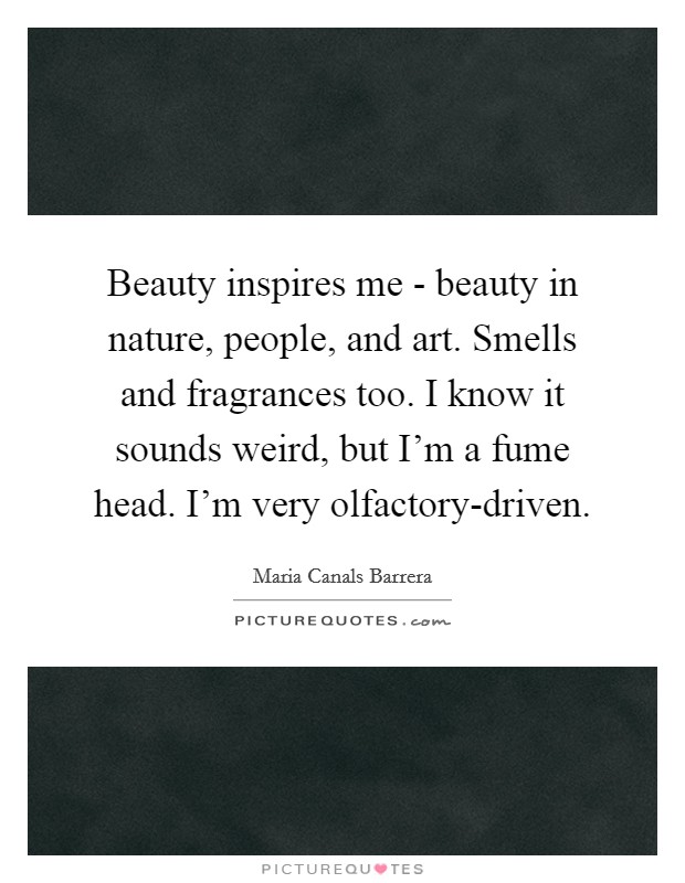 Beauty inspires me - beauty in nature, people, and art. Smells and fragrances too. I know it sounds weird, but I'm a fume head. I'm very olfactory-driven. Picture Quote #1