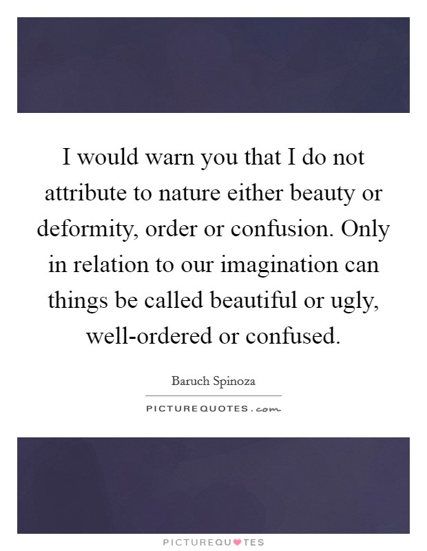 I would warn you that I do not attribute to nature either beauty or deformity, order or confusion. Only in relation to our imagination can things be called beautiful or ugly, well-ordered or confused. Picture Quote #1