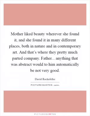 Mother liked beauty wherever she found it, and she found it in many different places, both in nature and in contemporary art. And that’s where they pretty much parted company. Father... anything that was abstract would to him automatically be not very good Picture Quote #1