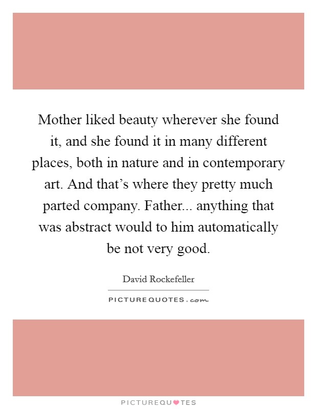 Mother liked beauty wherever she found it, and she found it in many different places, both in nature and in contemporary art. And that's where they pretty much parted company. Father... anything that was abstract would to him automatically be not very good. Picture Quote #1
