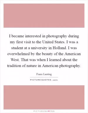 I became interested in photography during my first visit to the United States. I was a student at a university in Holland. I was overwhelmed by the beauty of the American West. That was when I learned about the tradition of nature in American photography Picture Quote #1