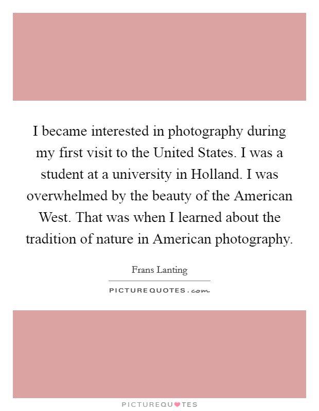 I became interested in photography during my first visit to the United States. I was a student at a university in Holland. I was overwhelmed by the beauty of the American West. That was when I learned about the tradition of nature in American photography. Picture Quote #1