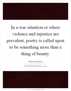 In a war situation or where violence and injustice are prevalent, poetry is called upon to be something more than a thing of beauty Picture Quote #1