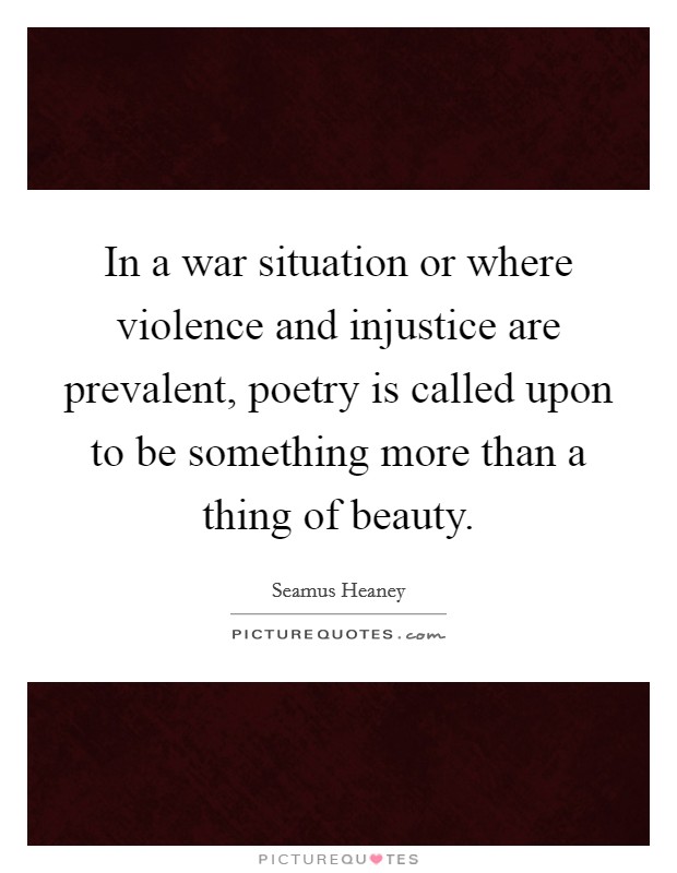 In a war situation or where violence and injustice are prevalent, poetry is called upon to be something more than a thing of beauty. Picture Quote #1