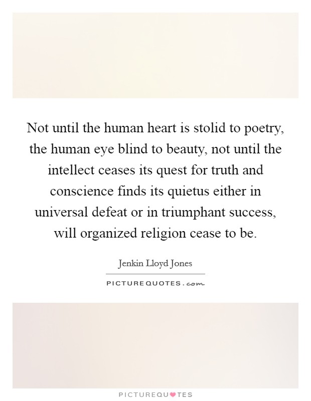 Not until the human heart is stolid to poetry, the human eye blind to beauty, not until the intellect ceases its quest for truth and conscience finds its quietus either in universal defeat or in triumphant success, will organized religion cease to be. Picture Quote #1