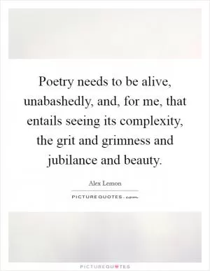 Poetry needs to be alive, unabashedly, and, for me, that entails seeing its complexity, the grit and grimness and jubilance and beauty Picture Quote #1