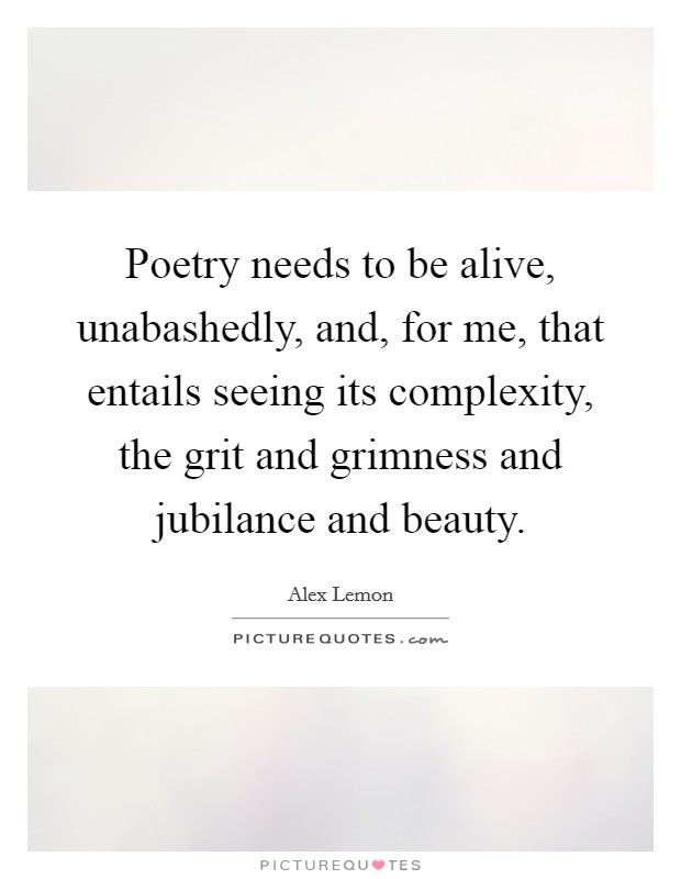 Poetry needs to be alive, unabashedly, and, for me, that entails seeing its complexity, the grit and grimness and jubilance and beauty. Picture Quote #1