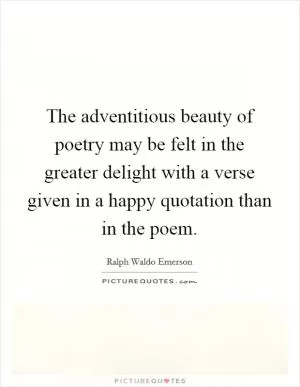 The adventitious beauty of poetry may be felt in the greater delight with a verse given in a happy quotation than in the poem Picture Quote #1