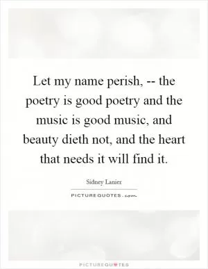 Let my name perish, -- the poetry is good poetry and the music is good music, and beauty dieth not, and the heart that needs it will find it Picture Quote #1