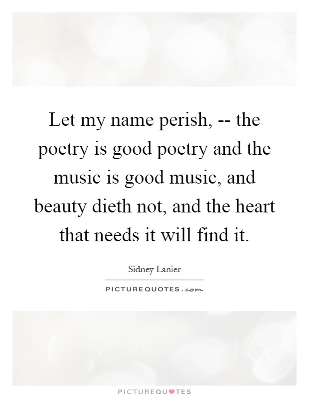 Let my name perish, -- the poetry is good poetry and the music is good music, and beauty dieth not, and the heart that needs it will find it. Picture Quote #1