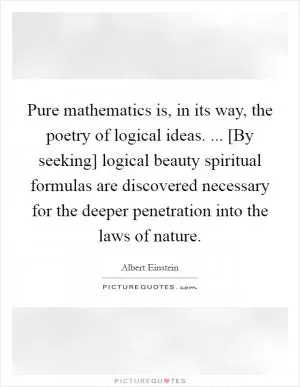 Pure mathematics is, in its way, the poetry of logical ideas. ... [By seeking] logical beauty spiritual formulas are discovered necessary for the deeper penetration into the laws of nature Picture Quote #1