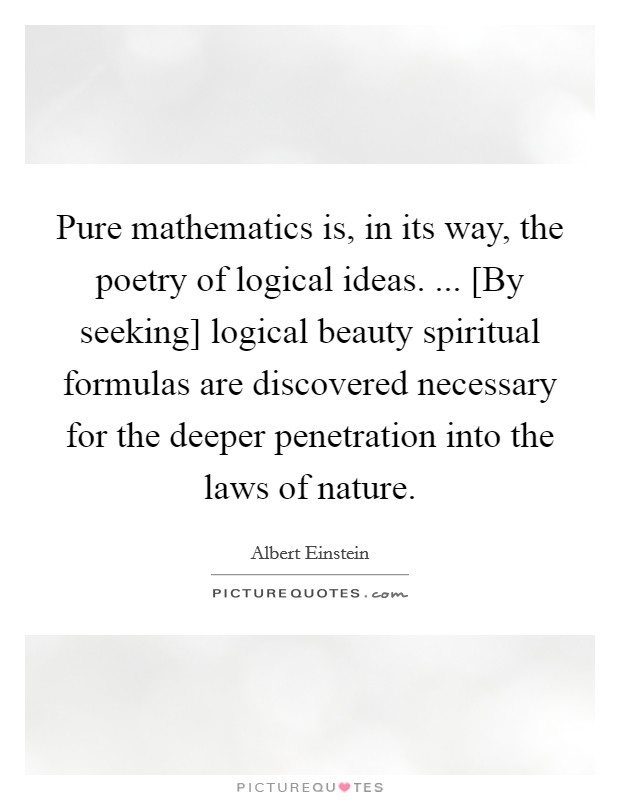 Pure mathematics is, in its way, the poetry of logical ideas. ... [By seeking] logical beauty spiritual formulas are discovered necessary for the deeper penetration into the laws of nature. Picture Quote #1