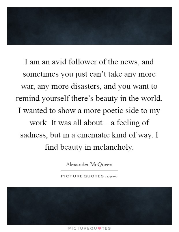 I am an avid follower of the news, and sometimes you just can't take any more war, any more disasters, and you want to remind yourself there's beauty in the world. I wanted to show a more poetic side to my work. It was all about... a feeling of sadness, but in a cinematic kind of way. I find beauty in melancholy. Picture Quote #1