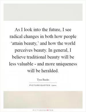As I look into the future, I see radical changes in both how people ‘attain beauty,’ and how the world perceives beauty. In general, I believe traditional beauty will be less valuable - and more uniqueness will be heralded Picture Quote #1