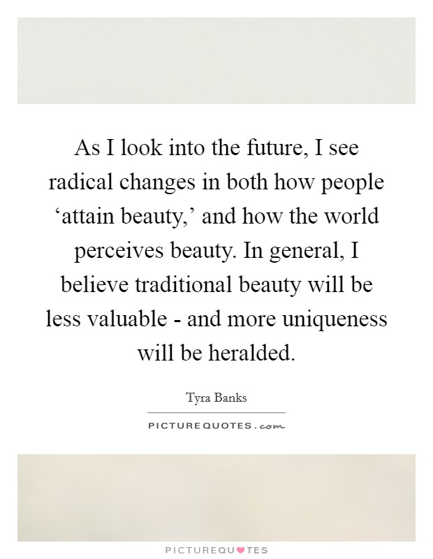 As I look into the future, I see radical changes in both how people ‘attain beauty,' and how the world perceives beauty. In general, I believe traditional beauty will be less valuable - and more uniqueness will be heralded. Picture Quote #1