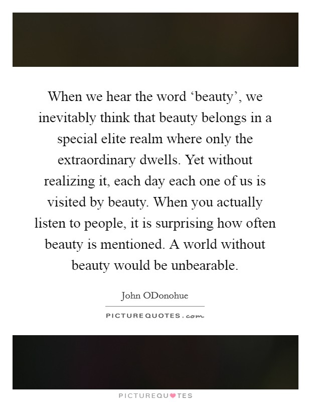 When we hear the word ‘beauty', we inevitably think that beauty belongs in a special elite realm where only the extraordinary dwells. Yet without realizing it, each day each one of us is visited by beauty. When you actually listen to people, it is surprising how often beauty is mentioned. A world without beauty would be unbearable. Picture Quote #1