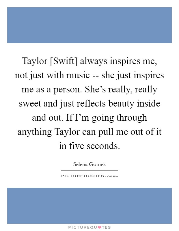 Taylor [Swift] always inspires me, not just with music -- she just inspires me as a person. She's really, really sweet and just reflects beauty inside and out. If I'm going through anything Taylor can pull me out of it in five seconds. Picture Quote #1