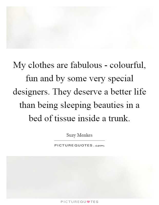 My clothes are fabulous - colourful, fun and by some very special designers. They deserve a better life than being sleeping beauties in a bed of tissue inside a trunk. Picture Quote #1