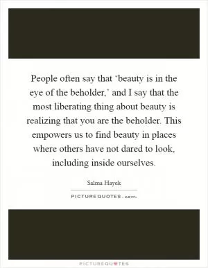 People often say that ‘beauty is in the eye of the beholder,’ and I say that the most liberating thing about beauty is realizing that you are the beholder. This empowers us to find beauty in places where others have not dared to look, including inside ourselves Picture Quote #1