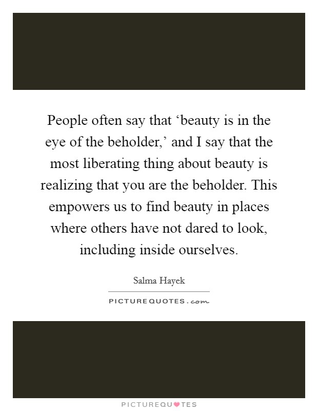 People often say that ‘beauty is in the eye of the beholder,' and I say that the most liberating thing about beauty is realizing that you are the beholder. This empowers us to find beauty in places where others have not dared to look, including inside ourselves. Picture Quote #1