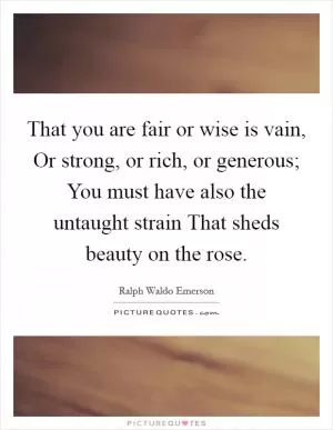 That you are fair or wise is vain, Or strong, or rich, or generous; You must have also the untaught strain That sheds beauty on the rose Picture Quote #1