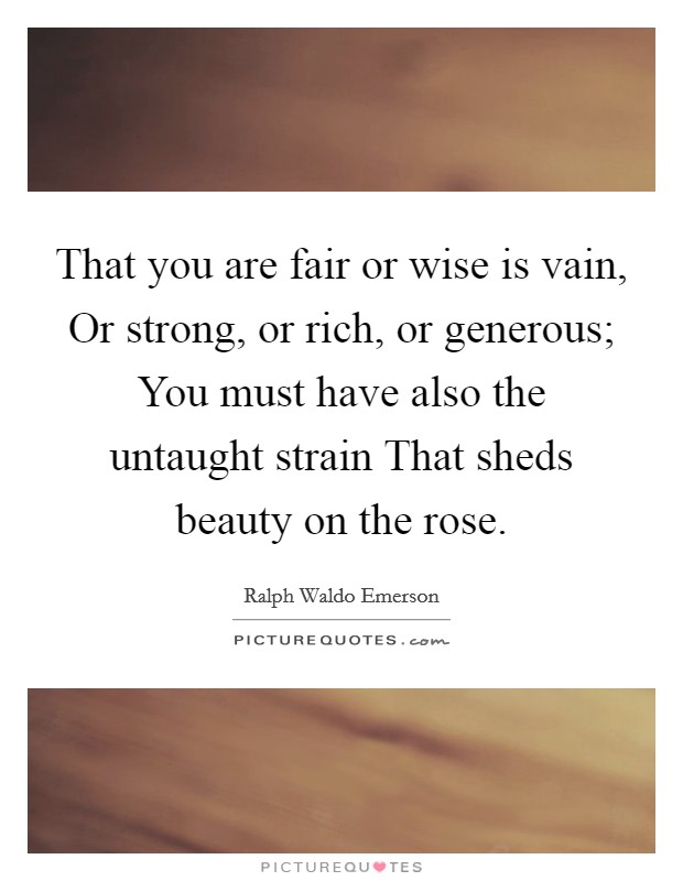 That you are fair or wise is vain, Or strong, or rich, or generous; You must have also the untaught strain That sheds beauty on the rose. Picture Quote #1