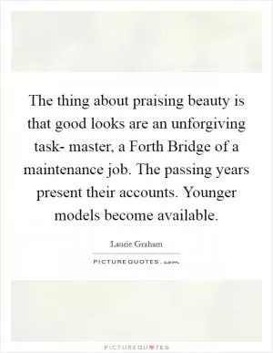 The thing about praising beauty is that good looks are an unforgiving task- master, a Forth Bridge of a maintenance job. The passing years present their accounts. Younger models become available Picture Quote #1