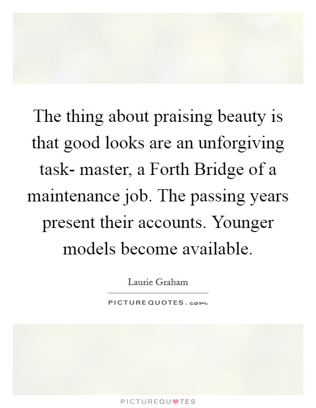 The thing about praising beauty is that good looks are an unforgiving task- master, a Forth Bridge of a maintenance job. The passing years present their accounts. Younger models become available. Picture Quote #1