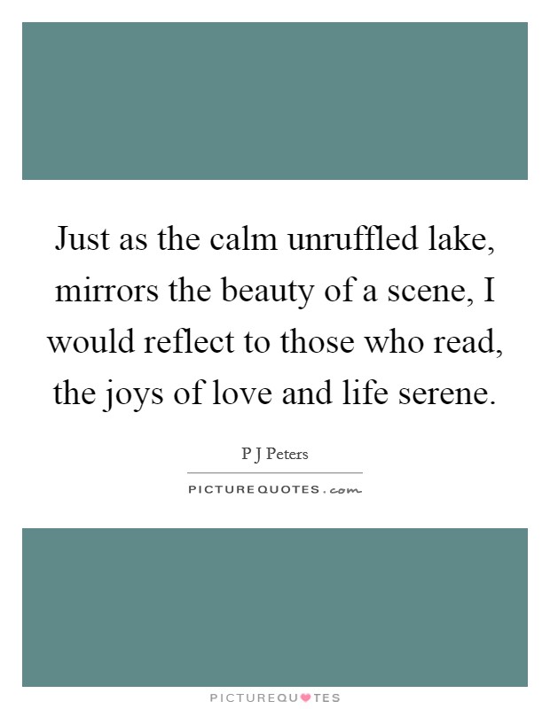 Just as the calm unruffled lake, mirrors the beauty of a scene, I would reflect to those who read, the joys of love and life serene. Picture Quote #1