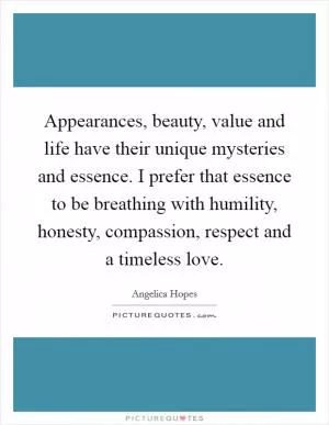 Appearances, beauty, value and life have their unique mysteries and essence. I prefer that essence to be breathing with humility, honesty, compassion, respect and a timeless love Picture Quote #1