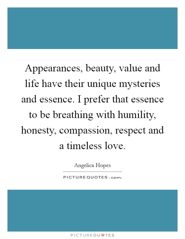 Appearances, beauty, value and life have their unique mysteries and essence. I prefer that essence to be breathing with humility, honesty, compassion, respect and a timeless love. Picture Quote #1