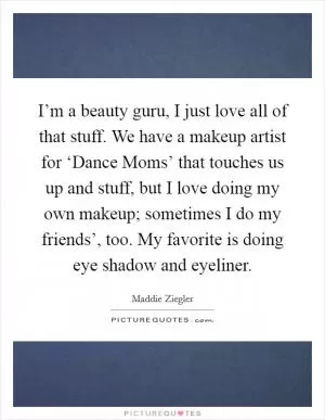 I’m a beauty guru, I just love all of that stuff. We have a makeup artist for ‘Dance Moms’ that touches us up and stuff, but I love doing my own makeup; sometimes I do my friends’, too. My favorite is doing eye shadow and eyeliner Picture Quote #1