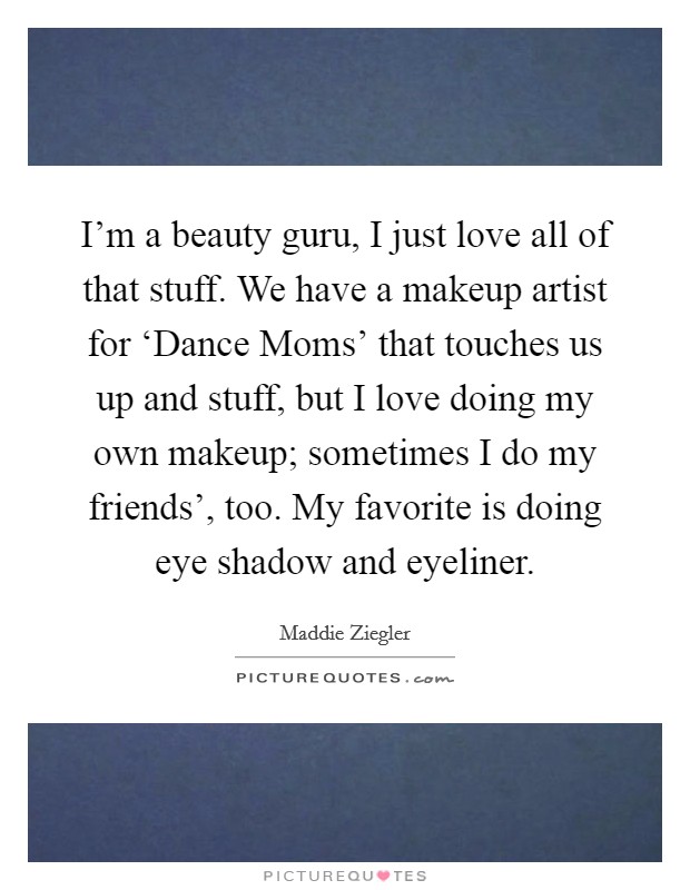 I'm a beauty guru, I just love all of that stuff. We have a makeup artist for ‘Dance Moms' that touches us up and stuff, but I love doing my own makeup; sometimes I do my friends', too. My favorite is doing eye shadow and eyeliner. Picture Quote #1