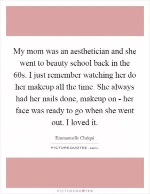 My mom was an aesthetician and she went to beauty school back in the  60s. I just remember watching her do her makeup all the time. She always had her nails done, makeup on - her face was ready to go when she went out. I loved it Picture Quote #1