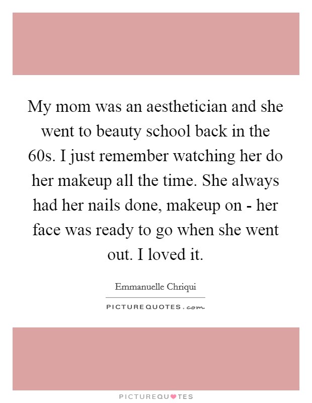 My mom was an aesthetician and she went to beauty school back in the  60s. I just remember watching her do her makeup all the time. She always had her nails done, makeup on - her face was ready to go when she went out. I loved it. Picture Quote #1