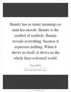 Beauty has as many meanings as man has moods. Beauty is the symbol of symbols. Beauty reveals everything, because it expresses nothing. When it shows us itself, it shows us the whole fiery-coloured world Picture Quote #1