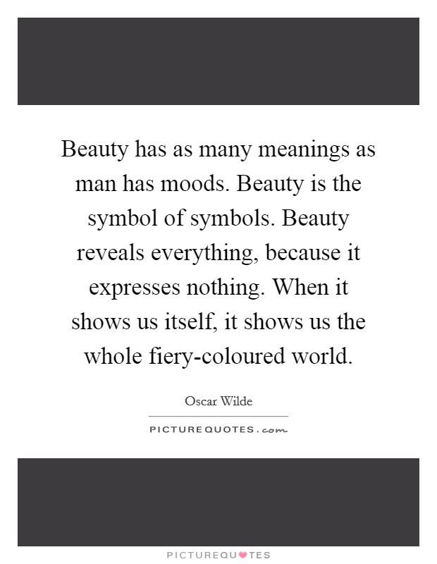 Beauty has as many meanings as man has moods. Beauty is the symbol of symbols. Beauty reveals everything, because it expresses nothing. When it shows us itself, it shows us the whole fiery-coloured world. Picture Quote #1