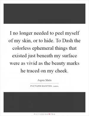 I no longer needed to peel myself of my skin, or to hide. To Dash the colorless ephemeral things that existed just beneath my surface were as vivid as the beauty marks he traced on my cheek Picture Quote #1