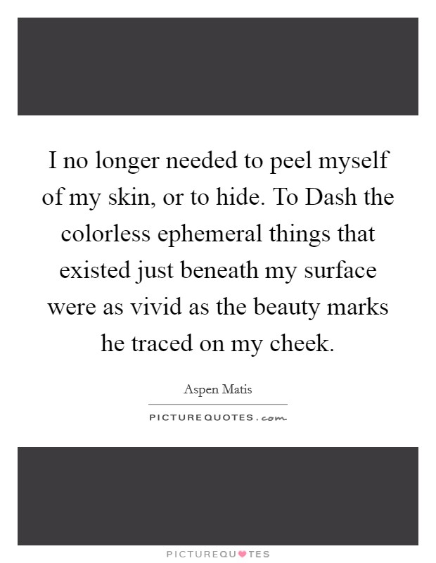 I no longer needed to peel myself of my skin, or to hide. To Dash the colorless ephemeral things that existed just beneath my surface were as vivid as the beauty marks he traced on my cheek. Picture Quote #1