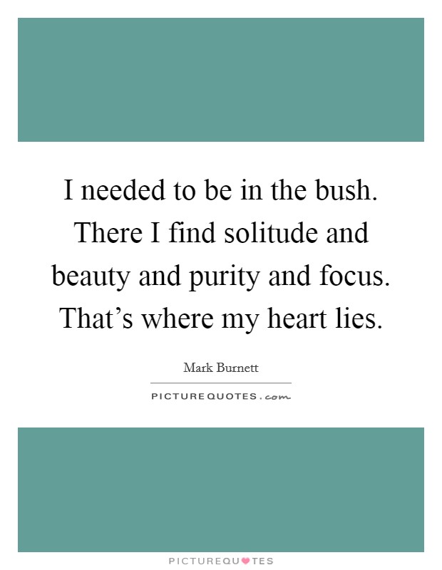 I needed to be in the bush. There I find solitude and beauty and purity and focus. That's where my heart lies. Picture Quote #1