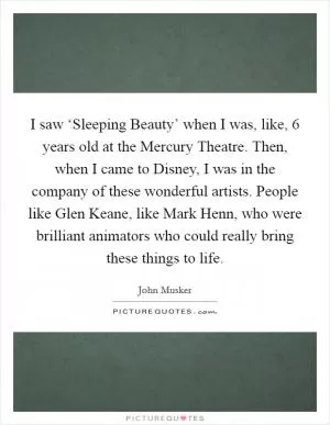I saw ‘Sleeping Beauty’ when I was, like, 6 years old at the Mercury Theatre. Then, when I came to Disney, I was in the company of these wonderful artists. People like Glen Keane, like Mark Henn, who were brilliant animators who could really bring these things to life Picture Quote #1