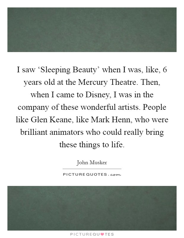 I saw ‘Sleeping Beauty' when I was, like, 6 years old at the Mercury Theatre. Then, when I came to Disney, I was in the company of these wonderful artists. People like Glen Keane, like Mark Henn, who were brilliant animators who could really bring these things to life. Picture Quote #1
