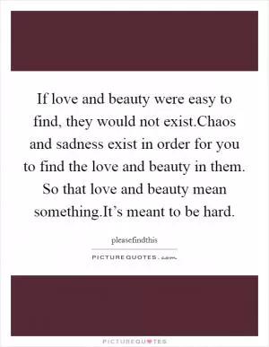 If love and beauty were easy to find, they would not exist.Chaos and sadness exist in order for you to find the love and beauty in them. So that love and beauty mean something.It’s meant to be hard Picture Quote #1