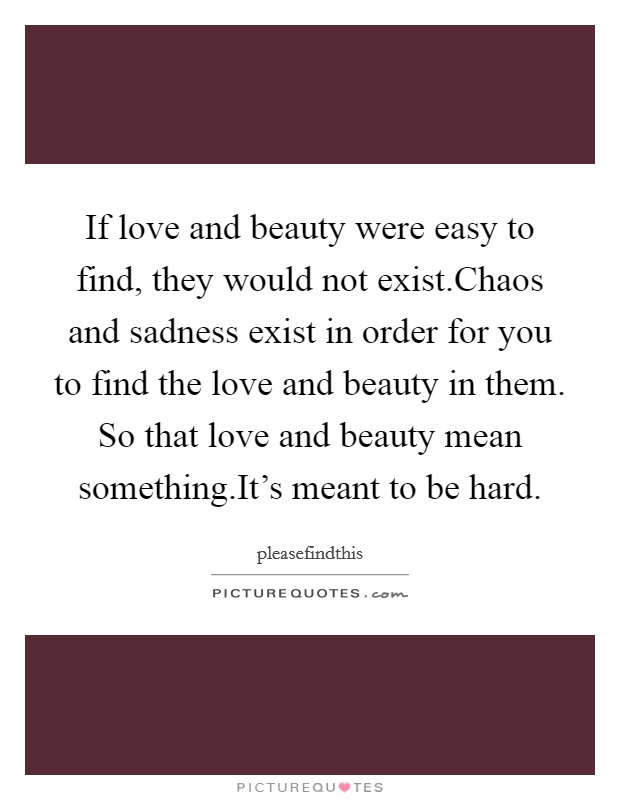 If love and beauty were easy to find, they would not exist.Chaos and sadness exist in order for you to find the love and beauty in them. So that love and beauty mean something.It's meant to be hard. Picture Quote #1
